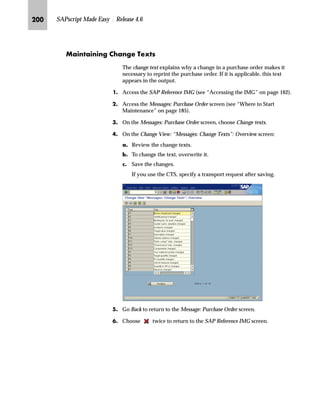 JRK SAPscript Made Easy | Release 4.6
LG On the Messages: Purchase Order screen, choose Texts for document item.
MG On the Change View: “Messages: Item Texts”: Overview screen:
zG Review the text selected to appear in the output.
This text is a subset of all text defined on the item level of the
purchase order.
{G Choose New Entries.
The most important lines are those with
document type NB (Standard PO).
The output can be distinguished by
item categories in the I column
(see Table 7–2 on page 191).
The important operations are:
n New purchase order: 1
n Changed purchase order: 2
Text printed at the item level comes from
various objects (see Table 7–3 on
page 191).
 