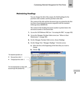 Customizing Materials Management for Print Forms JRL

NG On the New Entries: Details of Added Entries screen:
zG In the Print operation field, enter 1 (New purchase order) or 2
(Changed purchase order).
{G In the Purchasing document type field, enter NB (Standard purchase
order).
|G In the Item category field, enter the letter for the desired item
category.
}G In the Text object field, enter EKPO (Purchasing document item texts)
or TEXT (Standard text).
~G In the Text ID field, enter F03 (Material PO text) or ST (Standard
text).
G If you use TEXT in the Text object field, enter a name for a standard
text in the Text name field.
€G In the Print Sequence field, enter a number that determines the
printing sequence for the text.
The Printing priority field can remain empty.
G Select Print title to print the text title.
‚G Save the new item text.
If you use the CTS, specify a transport request after saving.
ƒG Go Back to return to the Change View: “Messages: Item Texts”:
Overview screen.
OG Go Back to return to the Messages: Purchase Order screen.
PG Choose twice to return to the SAP Reference IMG screen.
Sequence and Printing
priority determine the
sequence in which text
should be printed. It is a two-level
sequence. Therefore, if the input for
Sequence is equal for two text items,
the Printing priority field determines
the sequence. However, Sequence
can accept up to 99 numbers, which
is sufficient to determine a unique text
sequence. Accordingly, we
recommend that you leave Printing
priority empty.
You must enter an increasing
sequence in the Sequence and
Printing priority fields. But within the
sequence, you may skip numbers.
For example, both “1, 2, 3, 4, and 5”
and “3, 5, 6, and 9” are valid
sequences.
 