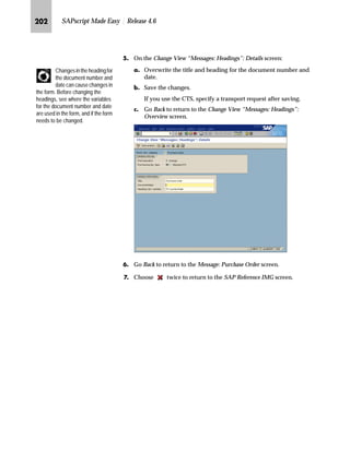 JRM SAPscript Made Easy | Release 4.6
]~…~‚‡€ z‡ b~† m~‘
JG Access the SAP Reference IMG (see “Accessing the IMG” on page 162).
KG Access the Messages: Purchase Order screen (see “Where to Start
Maintenance” on page 185).
LG On the Messages: Purchase Order screen, choose Texts for document item.
MG On the Change View: “Messages: Item Texts”: Overview screen:
zG Select the box at the beginning of the lines that you want to delete.
{G Choose .
|G Save the changes.
NG Go Back to return to the Messages: Purchase Order screen.
OG Choose twice to return to the SAP Reference IMG screen.
o~‹‚’‚‡€ ~ i‹‚‡ l~ŠŽ~‡|~ ˆ‹ b~† m~‘
JG Access the SAP Reference IMG (see “Accessing the IMG” on page 162).
KG Access the Messages: Purchase Order screen (see “Where to Start
Maintenance” on page 185).
LG On the Messages: Purchase Order screen, choose Texts for document item.
 