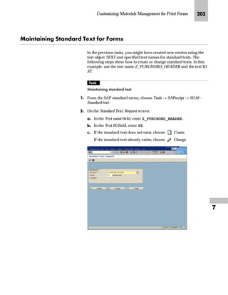 Customizing Materials Management for Print Forms JRN

MG On the Change View: “Messages: Item Texts”: Overview screen:
zG Select the box at the beginning of the line you want to verify.
{G Choose .
The Change View “Messages: Item Texts”: Details screen appears.
NG On the Change View “Messages: Item Texts”: Details screen:
zG In the Print Sequence field, you can change the number that
determines the text printing sequence.
{G In the Printing priority field, you can change the number that
determines the text printing priority.
This field can remain empty.
|G Save the changes.
If you use the CTS, specify a transport request after saving.
}G Go Back to return to the Change View: “Messages: Item Texts”:
Overview screen.
OG Go Back to return to the Messages: Purchase Order screen.
PG Choose twice to return to the SAP Reference IMG screen.
You must enter an increasing sequence in
the Printing priority field.
You must enter an increasing sequence in
the Print Sequence field, but, you may
skip numbers.
For example, the following sequences are
valid:
n 1, 2, 3, 4, and 5
n 3, 5, 6, and 9
 