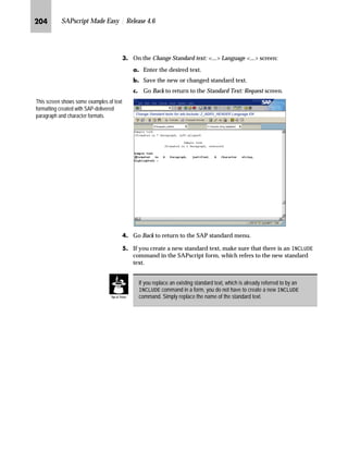 JRO SAPscript Made Easy | Release 4.6
fz‚‡z‚‡‚‡€ lŽ‰‰…~†~‡ m~‘Œ
Z}}‚‡€ z g~ ^‡‹’ ˆ‹ lŽ‰‰…~†~‡ m~‘
JG Access the SAP Reference IMG (see “Accessing the IMG” on page 162).
KG Access the Messages: Purchase Order screen (see “Where to Start
Maintenance” on page 185).
LG On the Messages: Purchase Order screen, choose Texts for supplement
text.
MG On the Change View: “Messages: Supplement Texts”: Overview screen:
zG Review the text selected to appear in the output at the end of all
purchase order items.
{G Choose New Entries.
The most important lines are those with
document type NB (Standard PO).
The important operations are:
n New purchase order: 1
n Changed purchase order: 2
gˆ~
Text, printed as supplements, comes
either from the purchase order header
or is standard text.
For a purchase order header, EKKO
is the Object and the supplement text
ID varies (for example, F06).
For standard text, TEXT is the Object
and ST is the Text ID (not shown).
 