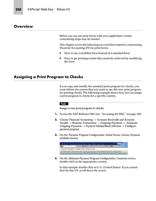 KII SAPscript Made Easy | Release 4.6
fz‚‡z‚‡‚‡€ z‡€~ m~‘Œ
The change text explains why a change in a purchase order makes it
necessary to reprint the purchase order. If it is applicable, this text
appears in the output.
JG Access the SAP Reference IMG (see “Accessing the IMG” on page 162).
KG Access the Messages: Purchase Order screen (see “Where to Start
Maintenance” on page 185).
LG On the Messages: Purchase Order screen, choose Change texts.
MG On the Change View: “Messages: Change Texts”: Overview screen:
zG Review the change texts.
{G To change the text, overwrite it.
|G Save the changes.
If you use the CTS, specify a transport request after saving.
NG Go Back to return to the Message: Purchase Order screen.
OG Choose twice to return to the SAP Reference IMG screen.
 