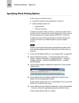 KIQ SAPscript Made Easy | Release 4.6
h~‹‚~
Before you can use print forms with your application, certain
customizing steps may be needed.
This chapter covers the following two activities related to customizing
Financial Accounting (FI) for print forms:
n How to use a modified form instead of a standard form
n How to get printing results that cannot be achieved by modifying
the form
ZŒŒ‚€‡‚‡€ z i‹‚‡ i‹ˆ€‹z† ˆ ~|„Œ
If you copy and modify the standard print program for checks, you
must inform the system that you want to use this new print program
for printing checks. The following example shows how you can assign
a print program to checks for a specific country.
mzŒ„
$VVLJQ D QHZ SULQW SURJUDP WR FKHFNV
JG Access the SAP Reference IMG (see “Accessing the IMG” on page 162).
KG Choose Financial Accounting → Accounts Receivable and Accounts
Payable → Business Transactions → Outgoing Payments → Automatic
Outgoing Payments → Payment Method/Bank Selection → Configure
payment program.
LG On the Payment Program Configuration: Initial Screen, choose Payment
methods/country.
MG On the Maintain Payment Program Configuration: Countries screen,
double-click on the appropriate country.
In this example double-click on U.S. (United States). If you cannot
find the line US, scroll down the screen.
 