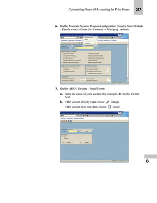 Customizing Financial Accounting for Print Forms KIR

NG On the Maintain Payment Program Configuration: Country Pmnt Methods
– List screen, choose the appropriate payment method for checks.
In this example double-click on C (Checks). The Maintain Payment
Program Configuration: Country Pmnt Methods – Details screen appears.
zG In the Name of the print program field, enter the new print program
name.
{G Save the changes.
If you use the CTS, specify a transport request after saving.
OG Choose Exit to return to the Payment Program Configuration: Initial
Screen.
PG Choose Back to return to Display IMG screen.
ZŒŒ‚€‡‚‡€ _ˆ‹†Œ ˆ ~|„Œ
If you copied and modified a form for checks, inform the system that
you want to use the new form for check printing. The following
example shows how to assign a new form to checks (per company
code).
 