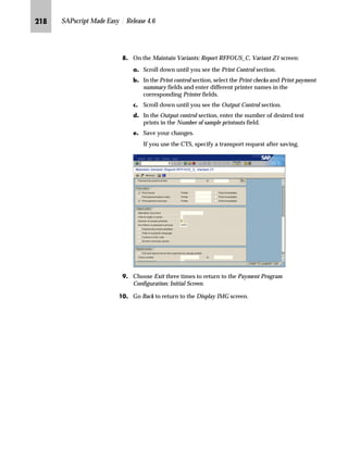 KJI SAPscript Made Easy | Release 4.6
mzŒ„
$VVLJQ D QHZ IRUP WR D SULQW SURJUDP IRU FKHFNV
JG Access the SAP Reference IMG (see “Accessing the IMG” on page 162).
KG Choose Financial Accounting → Accounts Receivable and Accounts
Payable → Business Transactions → Outgoing Payments → Automatic
Outgoing Payments → Payment Method/Bank Selection → Configure
payment program.
LG On the Payment Program Configuration: Initial Screen, choose Payment
methods/company code.
MG On the Maintain Payment Program Configuration: Company Codes screen,
double-click on a company code.
In our example, we use 3000 (IDES US INC New York).
NG On the Maintain Payment Program Configuration: Pmnt Methods in CC –
List screen, choose the appropriate payment methods for checks.
In our example, we use C (Check).
OG On the Maintain Payment Program Configuration: Pmnt Methods in CC –
General Data screen, choose Form Data.
gˆ~
Repeat steps 4 through 8 for each
company code you want to assign
a new form to.
 