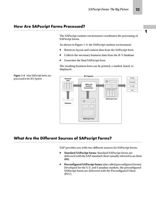 SAPscript Forms: The Big Picture KL

aˆ Z‹~ lZiŒ|‹‚‰ _ˆ‹†Œ i‹ˆ|~ŒŒ~}X
The SAPscript runtime environment coordinates the processing of
SAPscript forms.
As shown in Figure 1–4, the SAPscript runtime environment:
n Retrieves layout and content data from the SAPscript form
n Collects the necessary business data from the R/3 database
n Generates the final SAPscript form
The resulting business form can be printed, e-mailed, faxed, or
displayed.
Figure 1–4 How SAPscript forms are
processed in the R/3 System
pz Z‹~ ~ ]‚~‹~‡ lˆŽ‹|~Œ ˆ lZiŒ|‹‚‰ _ˆ‹†ŒX
SAP provides you with two different sources for SAPscript forms:
n Standard SAPscript forms: Standard SAPscript forms are
delivered with the SAP standard client (usually referred to as client
000).
n Preconfigured SAPscript forms (also called preconfigured forms):
Developed for the U.S. and Canadian markets, the preconfigured
SAPscript forms are delivered with the Preconfigured Client
(PCC).
Database
Business
Data
SAPscript
Runtime
Environment
SAPscript Form
R/3 System
Printer
Onscreen
E-mail
Fax
SAPscript Form
 