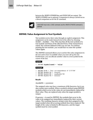 KKM SAPscript Made Easy | Release 4.6
n Control commands are entered, changed, or deleted in the
SAPscript editor in the same way as other text lines.
i ^}‚ˆ‹ z‡} m~‘ ^}‚ˆ‹
n All key words and specifications, not defined in quotes as literal,
are automatically converted to upper case.
n Enter the complete control command and the necessary
parameters on one line.
n Enter only one control command per line.
n Editor formatting does not affect lines with control commands.
If the control command is unknown or syntactically incorrect, the
command line is treated as a comment line, and is not interpreted or
printed.
gˆ~
All examples in appendix A show the syntax for the Text Editor. The syntax for the PC
Editor is identically except the paragraph format /: in the tag column, because the PC
Editor does not use a tag column anymore.
Z]]k^ll§^g]Z]]k^llS _ˆ‹†z‚‡€ ˆ Z}}‹~ŒŒ~Œ
The command formats an address according to the postal standards of
the destination country defined in the parameter COUNTRY. The
reference fields are described in the structure ADRS. Both constants
and symbols can be assigned to the parameters.
If a parameter of a control command is written in square brackets ( [ ] ) on the
following pages, then this parameter is optional for the command.
Some of the control commands are global settings, which are valid until they are
explicitly switched off. Therefore, it is important to know that, on a page, the
MAIN window is always processed first. For example, if you want to set the date
format with the control command SET DATE FORMAT and this format must be
valid for the entire form, then specify this command at the top of MAIN.
Tips  Tricks
TechTalk
 