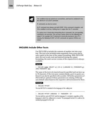 KKQ SAPscript Made Easy | Release 4.6
[hqE ihlbmbhgE lbs^S [ˆ‘~ŒE e‚‡~ŒE lz}‚‡€
The BOX, POSITION and SIZE commands draw boxes, lines, and
shadows. Within any particular form, these commands specify
window or passage of window text can be output in a frame or with
shadowing. The SAP printer drivers based on page-oriented printers
(the HP LaserJet PCL-5 driver HPLJ4, the Postscript driver POST, the
Kyocera Prescribe driver PRES) use these commands when creating
output. Line printers and nonsupported page-oriented printers ignore
these commands. The resulting output may be viewed in the
SAPscript print previewer.
[hq
l’‡z‘
 %2; ;326@ 326@ :,'7+@ +(,*+7@ )5$0(@ ,17(16,7@
This command draws a box of the specified size at the specified
position. For each parameter (XPOS, YPOS, WIDTH, HEIGHT, and
FRAME), both a measurement and a unit of measure must be
specified. The INTENSITY parameter should be entered as a
percentage between 0 and 100.
n XPOS, YPOS specify the upper left corner of the box, relative to
POSITION command values.
Default is the values specified in the POSITION command.
The following calculation is performed internally to determine the
absolute output position of a box on the page:
X(abs) = XORIGIN + XPOS
Y(abs) = YORIGIN + YPOS
n WIDTH determines the width of the box.
Default: WIDTH value of the SIZE command
n HEIGHT determines height of the box.
Default: HEIGHT value of the SIZE command
n FRAME determines the thickness of frame.
Default: 0 (no frame)
n INTENSITY determines the box contents as a grayscale percentage.
Default: 100 (full black)
When determining the measurements, use decimal numbers to
specify literal values (like ABAP numeric constants) and enclose these
values in inverted commas. Use a period for the decimal point
character. See also the examples listed below.
Use the following units of measure:
n TW (twip)
n PT (point)
 