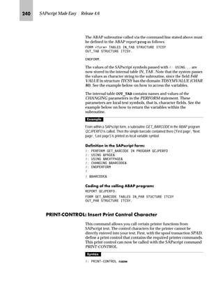 KLK SAPscript Made Easy | Release 4.6
between the WHEN OTHERS line and ENDCASE are output. The
WHEN OTHERS case is optional. Comparison is always carried out as
a literal comparison as for the IF command.
]^_bg^S oz…Ž~ ZŒŒ‚€‡†~‡ ˆ m~‘ l’†{ˆ…Œ
Text symbols receive their value through an explicit assignment. This
assignment can be made interactively in the editor by choosing
Include → Symbols → Text. This step lists all the text symbols of a
text module and those of the allocated form. If the transaction is
exited, the contents defined in this way are lost. To continue
printing the text module, you would have to enter the symbol
values again.
The DEFINE command allows you to anchor this value assignment in
the text and to have it available when you next call up the text.
Furthermore, you can allocate another value to a text symbol in the
course of the text.
l’‡z‘
 '(),1( symbolname ¶value·
^‘z†‰…~
 '(),1( UH ¶RXU FRUUHVSRQGHQFH RI ·
 '(),1( VPERO ¶[[[[[[[·
 '(),1( VPERO ¶ VPERO ·
 '(),1( VPERO ¶]]]]]]]·
k~ŒŽ…S
symbol2 → yyyzzzzzzz
The assigned value may have a maximum of 60 characters, but it can
also contain more symbols. When a symbol is defined using DEFINE,
symbols which occur in the value are not immediately replaced by
their value. They are replaced only when the target symbol is
output.
If operator := is used in DEFINE, the symbols that occur in the
value to be assigned are immediately replaced by their current
values. The resulting character string is only then assigned to the
target symbol when all occurring symbols have been replaced. The
length of the value is limited to 80 characters, and the target
symbol must be a text symbol.
ENDCASE must end a CASE command, but the WHEN OTHERS command is
optional.
TechTalk
 