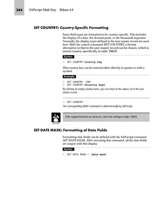 KLO SAPscript Made Easy | Release 4.6
bgen]^S b‡|…Ž}~ h~‹ m~‘Œ
Use INCLUDE to include the contents of another text into your
text. The text to be included exists separately from yours and is
only copied at the time of the output formatting. With INCLUDE,
since the text is only read and inserted during the output
formatting, the most current version of the required text is always
available.
l’‡z‘
 ,1/8'( name 2%-(7 o@ ,' i@ /$1*8$*( l@ 3$5$*5$3+ p@
1(:3$5$*5$3+ np@
The name of the text to be inserted must be specified and can have up
to 70 characters. If the text name contains blanks, put it in quotes as a
literal. It can also be specified with a symbol. All further parameters of
INCLUDE are optional. If these parameters are missing, SAPscript
uses default values based on the respective call environment for them.
^‘z†‰…~
 ,1/8'( 07(;7
The text MYTEXT is included in the language of the calling text.
 ,1/8'( 07(;7 /$1*8$*( ¶(· 3$5$*5$3+ ¶$·
The text with the name MYTEXT and the language E is included, regardless of the
language in which the calling text is created. The paragraph format A1 is valid as the
standard paragraph for this call.
The condition must not extend over several lines, and must be contained in one
line with the IF or ELSEIF command.
IF commands can also be nested.
An IF command must always end with ENDIF. If this command is forgotten, and
if the condition is not true, nothing more is output after the IF command.
If a syntax error is found when interpreting these commands, the corresponding
command is not executed. This can have various effects on the following text
output. If, for example, the IF statement is incorrectly structured, since IF is
missing, the following ELSEIF or ELSE commands are ignored. All lines are
output.
TechTalk
 