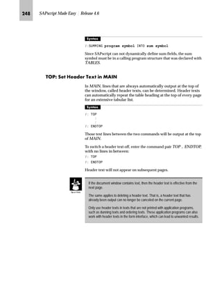 KMI SAPscript Made Easy | Release 4.6
The ABAP subroutine called via the command line stated above must
be defined in the ABAP report prog as follows:
)250 IRUP! 7$%/(6 ,1B7$% 6758785( ,76
287B7$% 6758785( ,76

(1')250
The values of the SAPscript symbols passed with  86,1* are
now stored in the internal table IN_TAB . Note that the system passes
the values as character string to the subroutine, since the field Feld
VALUE in structure ITCSY has the domain TDSYMVALUE (CHAR
80). See the example below on how to access the variables.
The internal table OUT_TAB contains names and values of the
CHANGING parameters in the PERFORM statement. These
parameters are local text symbols, that is, character fields. See the
example below on how to return the variables within the
subroutine.
^‘z†‰…~
From within a SAPscript form, a subroutine GET_BARCODE in the ABAP program
QCJPERFO is called. Then the simple barcode contained there (‘First page’, ‘Next
page’, ‘Last page’) is printed as local variable symbol.
]~‚‡‚‚ˆ‡ ‚‡ ~ lZiŒ|‹‚‰ ˆ‹†S
 3(5)250 *(7B%$52'( ,1 352*5$0 4-3(5)2
 86,1* 3$*(
 86,1* 1(;73$*(
 +$1*,1* %$52'(
 (1'3(5)250

 %$52'(
ˆ}‚‡€ ˆ ~ |z……‚‡€ Z[Zi ‰‹ˆ€‹z†S
5(3257 4-3(5)2
)250 *(7B%$52'( 7$%/(6 ,1B3$5 678785( ,76
287B3$5 6758785( ,76
ikbgmFhgmkheS b‡Œ~‹ i‹‚‡ ˆ‡‹ˆ… z‹z|~‹
This command allows you call certain printer functions from
SAPscript text. The control characters for the printer cannot be
directly entered into your text. First, with the spool transaction SPAD,
define a print control that contains the required printer commands.
This print control can now be called with the SAPscript command
PRINT-CONTROL.
l’‡z‘
 35,1721752/ name
 
