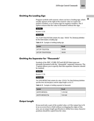 SAPscript Control Commands KMP
Z
n MM = minutes (two-digit)
n SS = seconds (two-digit)
All other characters in the mask are interpreted as text and printed
correspondingly.
^‘z†‰…~
Assume that the current time is 10:08:12.
 6(7 7,0( 0$6. ¶++00·
7,0(
k~ŒŽ…S
10:08
 6(7 7,0( 0$6. ¶++ KRXUV 00 PLQXWHV·
7,0(
k~ŒŽ…S
10 hours 08 minutes
By specifying an empty string as a time mask, you can switch back to the default
display:
 6(7 7,0( 0$6. ¶ ¶
lmre^S z‡€~ l’…~
The control command STYLE changes style within a text. This other
style is used until a new STYLE command is entered. If * is entered
as a style name, switch back to the original style.
l’‡z‘
 67/( style
 67/( 
If another text module is inserted by choosing Include → Text and
immediately deleted, STYLE is automatically set in the editor. The
same occurs if the text contents included in INCLUDE are copied
into the text by choosing Edit → Selected area → Delete INCLUDE.
lnffbg`
Program symbols can be added with the SUMMING command. The
command needs to be defined only once. Each time that the
specified symbol is edited, its current value is added to the sum
field. Several program symbols can also be added in a sum field.
 