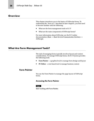 KQ SAPscript Made Easy | Release 4.6
h~‹‚~
This chapter introduces you to the basics of SAPscript forms. To
understand the “how-to’s” described in later chapters, you first need
to become familiar with the following:
n What are the form management tools in R/3?
n What are the main components of SAPscript forms?
For more information about SAPscript, see the R/3 online
documentation (Basis → Basis Services/Communication Interfaces →
SAPscript).
pz Z‹~ _ˆ‹† fz‡z€~†~‡ mˆˆ…ŒX
The task of managing forms typically involves layout and content
considerations. To manage SAPscript forms, the R/3 System provides
the following tools:
n Form Painter – a graphical tool to manage form design and layout
n PC Editor – a text-based tool to manage business content
_ˆ‹† iz‚‡~‹
You use the Form Painter to manage the page layout of SAPscript
forms.
Z||~ŒŒ‚‡€ ~ _ˆ‹† iz‚‡~‹
mzŒ„
6WDUW ZRUNLQJ ZLWK )RUP 3DLQWHU
 