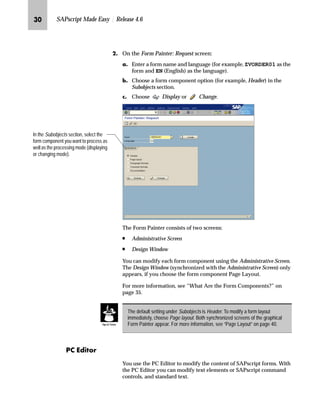 LI SAPscript Made Easy | Release 4.6
KG On the Form Painter: Request screen:
zG Enter a form name and language (for example, ZVORDER01 as the
form and EN (English) as the language).
{G Choose a form component option (for example, Header) in the
Subobjects section.
|G Choose Display or Change.
The Form Painter consists of two screens:
n Administrative Screen
n Design Window
You can modify each form component using the Administrative Screen.
The Design Window (synchronized with the Administrative Screen) only
appears, if you choose the form component Page Layout.
For more information, see “What Are the Form Components?” on
page 35.
i ^}‚ˆ‹
You use the PC Editor to modify the content of SAPscript forms. With
the PC Editor you can modify text elements or SAPscript command
controls, and standard text.
In the Subobjects section, select the
form component you want to process as
well as the processing mode (displaying
or changing mode).
The default setting under Subobjects is Header. To modify a form layout
immediately, choose Page layout. Both synchronized screens of the graphical
Form Painter appear. For more information, see “Page Layout” on page 40.Tips  Tricks
 