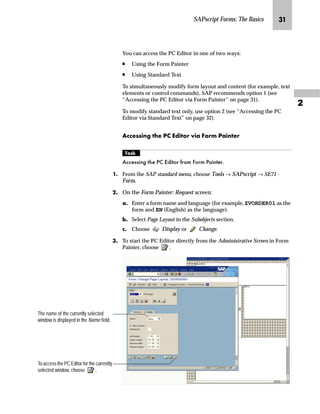 SAPscript Forms: The Basics LJ

You can access the PC Editor in one of two ways:
n Using the Form Painter
n Using Standard Text
To simultaneously modify form layout and content (for example, text
elements or control commands), SAP recommends option 1 (see
“Accessing the PC Editor via Form Painter” on page 31).
To modify standard text only, use option 2 (see “Accessing the PC
Editor via Standard Text” on page 32).
Z||~ŒŒ‚‡€ ~ i ^}‚ˆ‹ ‚z _ˆ‹† iz‚‡~‹
mzŒ„
$FFHVVLQJ WKH 3 (GLWRU IURP )RUP 3DLQWHU
JG From the SAP standard menu, choose Tools → SAPscript → SE71 -
Form.
KG On the Form Painter: Request screen:
zG Enter a form name and language (for example, ZVORDER01 as the
form and EN (English) as the language).
{G Select Page Layout in the Subobjects section.
|G Choose Display or Change.
LG To start the PC Editor directly from the Administrative Screen in Form
Painter, choose .
To access the PC Editor for the currently
selected window, choose .
The name of the currently selected
window is displayed in the Name field.
 