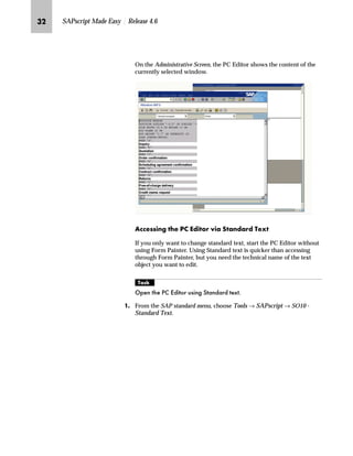 LK SAPscript Made Easy | Release 4.6
On the Administrative Screen, the PC Editor shows the content of the
currently selected window.
Z||~ŒŒ‚‡€ ~ i ^}‚ˆ‹ ‚z lz‡}z‹} m~‘
If you only want to change standard text, start the PC Editor without
using Form Painter. Using Standard text is quicker than accessing
through Form Painter, but you need the technical name of the text
object you want to edit.
mzŒ„
2SHQ WKH 3 (GLWRU XVLQJ 6WDQGDUG WH[W
JG From the SAP standard menu, choose Tools → SAPscript → SO10 -
Standard Text.
 