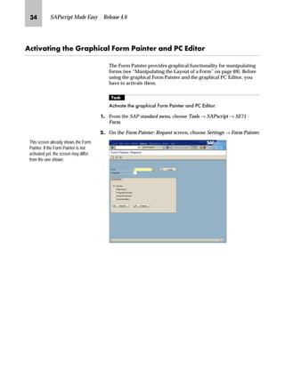 LM SAPscript Made Easy | Release 4.6
Z|‚z‚‡€ ~ `‹z‰‚|z… _ˆ‹† iz‚‡~‹ z‡} i ^}‚ˆ‹
The Form Painter provides graphical functionality for manipulating
forms (see “Manipulating the Layout of a Form” on page 69). Before
using the graphical Form Painter and the graphical PC Editor, you
have to activate them.
mzŒ„
$FWLYDWH WKH JUDSKLFDO )RUP 3DLQWHU DQG 3 (GLWRU
JG From the SAP standard menu, choose Tools → SAPscript → SE71 -
Form.
KG On the Form Painter: Request screen, choose Settings → Form Painter.
This screen already shows the Form
Painter. If the Form Painter is not
activated yet, the screen may differ
from the one shown.
 