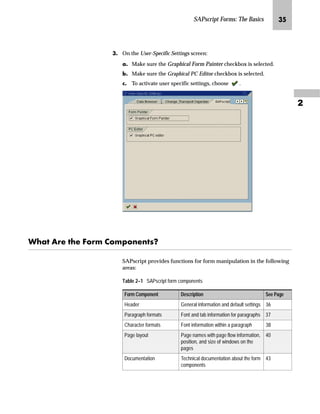 SAPscript Forms: The Basics LN

LG On the User-Specific Settings screen:
zG Make sure the Graphical Form Painter checkbox is selected.
{G Make sure the Graphical PC Editor checkbox is selected.
|G To activate user specific settings, choose .
pz Z‹~ ~ _ˆ‹† ˆ†‰ˆ‡~‡ŒX
SAPscript provides functions for form manipulation in the following
areas:
Table 2–1 SAPscript form components
Form Component Description See Page
Header General information and default settings 36
Paragraph formats Font and tab information for paragraphs 37
Character formats Font information within a paragraph 38
Page layout Page names with page flow information,
position, and size of windows on the
pages
40
Documentation Technical documentation about the form
components
43
 