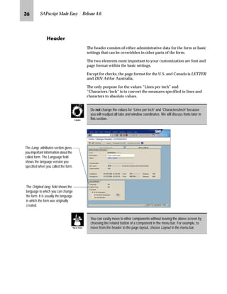 LO SAPscript Made Easy | Release 4.6
a~z}~‹
The header consists of either administrative data for the form or basic
settings that can be overridden in other parts of the form.
The two elements most important to your customization are font and
page format within the basic settings.
Except for checks, the page format for the U.S. and Canada is LETTER
and DIN A4 for Australia.
The only purpose for the values “Lines per inch” and
”Characters/inch” is to convert the measures specified in lines and
characters to absolute values.
Do not change the values for “Lines per inch” and “Characters/inch” because
you will readjust all tabs and window coordinates. We will discuss fonts later in
this section.Caution
The Lang. attributes section gives
you important information about the
called form. The Language field
shows the language version you
specified when you called the form.
The Original lang. field shows the
language to which you can change
the form. It is usually the language
in which the form was originally
created.
You can easily move to other components without leaving the above screen by
choosing the related button of a component in the menu bar. For example, to
move from the header to the page layout, choose Layout in the menu bar.Tips  Tricks
 