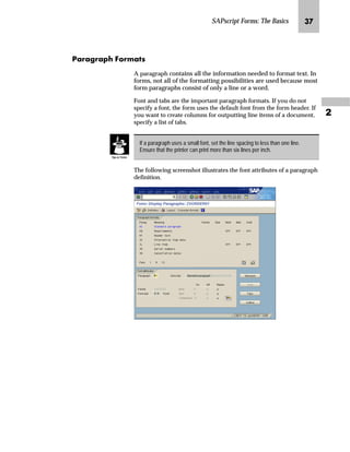 SAPscript Forms: The Basics LP

iz‹z€‹z‰ _ˆ‹†zŒ
A paragraph contains all the information needed to format text. In
forms, not all of the formatting possibilities are used because most
form paragraphs consist of only a line or a word.
Font and tabs are the important paragraph formats. If you do not
specify a font, the form uses the default font from the form header. If
you want to create columns for outputting line items of a document,
specify a list of tabs.
The following screenshot illustrates the font attributes of a paragraph
definition.
If a paragraph uses a small font, set the line spacing to less than one line.
Ensure that the printer can print more than six lines per inch.
Tips  Tricks
 