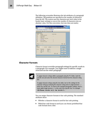 LQ SAPscript Made Easy | Release 4.6
The following screenshot illustrates the tab attributes of a paragraph
definition. Tab positions are specified as the number of characters
from the left. The system uses the characters per inch value in the
header basic settings to convert the number of characters into an
absolute value. For this conversion, font size does not matter.
z‹z|~‹ _ˆ‹†zŒ
Character format overrides paragraph settings for specific words in
a paragraph. For example, you might want to italicize a single
word and not the entire paragraph.
You can assign character formats to bar code printing. The standard
attributes show:
n Whether a character format is used for bar code printing
n Which bar code format is used (you can choose predefined bar
code formats form a list)
To apply character strings within a paragraph using the PC Editor, mark the
specific text and select the desired character format from the character string
box.
To apply character strings using the text editor, turn on the settings for the
character string by enclosing the character string name in angle brackets  
before the specific text. To return to the standard paragraphs settings, insert a
slash within angle brackets / at the end of the specific text. For example:
BThese words will be bold/.
TechTalk
 