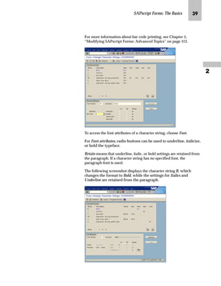 SAPscript Forms: The Basics LR

For more information about bar code printing, see Chapter 5,
“Modifying SAPscript Forms: Advanced Topics” on page 113.
To access the font attributes of a character string, choose Font.
For Font attributes, radio buttons can be used to underline, italicize,
or bold the typeface.
Retain means that underline, italic, or bold settings are retained from
the paragraph. If a character string has no specified font, the
paragraph font is used.
The following screenshot displays the character string B, which
changes the format to Bold, while the settings for Italics and
Underline are retained from the paragraph.
 