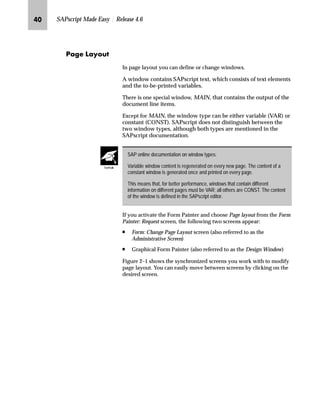 MI SAPscript Made Easy | Release 4.6
iz€~ ez’ˆŽ
In page layout you can define or change windows.
A window contains SAPscript text, which consists of text elements
and the to-be-printed variables.
There is one special window, MAIN, that contains the output of the
document line items.
Except for MAIN, the window type can be either variable (VAR) or
constant (CONST). SAPscript does not distinguish between the
two window types, although both types are mentioned in the
SAPscript documentation.
If you activate the Form Painter and choose Page layout from the Form
Painter: Request screen, the following two screens appear:
n Form: Change Page Layout screen (also referred to as the
Administrative Screen)
n Graphical Form Painter (also referred to as the Design Window)
Figure 2–1 shows the synchronized screens you work with to modify
page layout. You can easily move between screens by clicking on the
desired screen.
SAP online documentation on window types:
Variable window content is regenerated on every new page. The content of a
constant window is generated once and printed on every page.
This means that, for better performance, windows that contain different
information on different pages must be VAR; all others are CONST. The content
of the window is defined in the SAPscript editor.
TechTalk
 