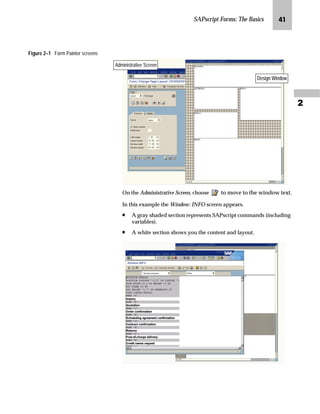 SAPscript Forms: The Basics MJ

Figure 2–1 Form Painter screens
On the Administrative Screen, choose to move to the window text.
In this example the Window: INFO screen appears.
n A gray shaded section represents SAPscript commands (including
variables).
n A white section shows you the content and layout.
Design WindowDesign WindowDesign WindowDesign WindowDesign WindowDesign WindowDesign WindowDesign Window
Administrative Screen
 