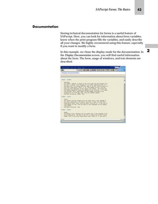 SAPscript Forms: The Basics ML

]ˆ|Ž†~‡z‚ˆ‡
Storing technical documentation for forms is a useful feature of
SAPscript. Here, you can look for information about form variables,
know when the print program fills the variables, and easily describe
all your changes. We highly recommend using this feature, especially
if you want to modify a form.
In this example, we chose the display mode for the documentation. In
the Display Documentation screen, you will find useful information
about the form. The form, usage of windows, and text elements are
described.
 