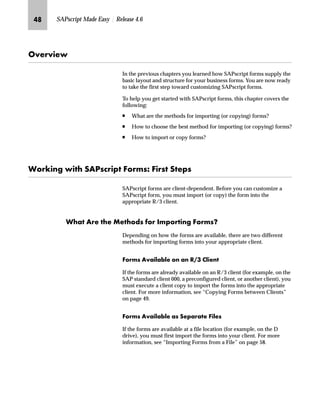MQ SAPscript Made Easy | Release 4.6
h~‹‚~
In the previous chapters you learned how SAPscript forms supply the
basic layout and structure for your business forms. You are now ready
to take the first step toward customizing SAPscript forms.
To help you get started with SAPscript forms, this chapter covers the
following:
n What are the methods for importing (or copying) forms?
n How to choose the best method for importing (or copying) forms?
n How to import or copy forms?
pˆ‹„‚‡€ ‚ lZiŒ|‹‚‰ _ˆ‹†ŒS _‚‹Œ l~‰Œ
SAPscript forms are client-dependent. Before you can customize a
SAPscript form, you must import (or copy) the form into the
appropriate R/3 client.
pz Z‹~ ~ f~ˆ}Œ ˆ‹ b†‰ˆ‹‚‡€ _ˆ‹†ŒX
Depending on how the forms are available, there are two different
methods for importing forms into your appropriate client.
_ˆ‹†Œ Zz‚…z{…~ ˆ‡ z‡ kHL …‚~‡
If the forms are already available on an R/3 client (for example, on the
SAP standard client 000, a preconfigured client, or another client), you
must execute a client copy to import the forms into the appropriate
client. For more information, see “Copying Forms between Clients”
on page 49.
_ˆ‹†Œ Zz‚…z{…~ zŒ l~‰z‹z~ _‚…~Œ
If the forms are available at a file location (for example, on the D
drive), you must first import the forms into your client. For more
information, see “Importing Forms from a File” on page 58.
 