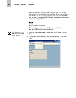 NI SAPscript Made Easy | Release 4.6
If you are using the Preconfigured Client, you may have to copy
preconfigured forms from the PCC to another client. Copying forms
from the PCC is analog to copying forms from standard client 000;
you only have to replace the client number 000 with the client number
of your preconfigured client.
mzŒ„
RS IRUPV EHWZHHQ FOLHQWV
The following procedure describes how to copy the form
RVORDER01 for sales order confirmation.
JG From the SAP standard menu, choose Tools → SAPscript → SE71 -
Form.
KG On the Form Painter: Request screen, choose Utilities → Copy from
client.
Make sure you are working
in the client that is going to
receive the forms.
 