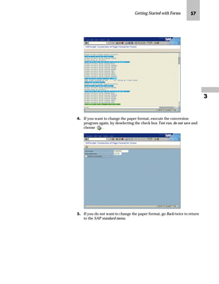 Getting Started with Forms NN

z‡€‚‡€ iz€~ _ˆ‹†z ˆ z _ˆ‹†
Since the preconfigured forms are developed with page format
LETTER and the standard forms with page format DIN A4, you may
want to change the page format for a form. You can easily convert the
page format DIN A4 to LETTER and vice versa by executing the
program RSTXFCON.
The program RSTXFCON converts the current form page format to
the specified page format checking the position and size of each
window on each page. In general, the program tries to hold the
position and size of a window. The program first moves the window,
and only if necessary, reduces the window size. It is important to
understand the program will never enlarge a window. In general, you
should execute the conversion program only for page formats that are
very similar. The more different the page format, the more additional
manual changes are necessary after executing the program.
mzŒ„
KDQJH WKH SDJH IRUPDW ',1 $ WR /(77(5 IRU IRUP =925'(5
JG From the SAP standard menu, choose Tools → ABAP Workbench →
Development → SE38 – ABAP Editor.
KG On the ABAP Editor: Initial Screen:
zG In the Program field, enter RSTXFCON.
{G Choose .
Before you change the
page format, make sure the
form is active.
 