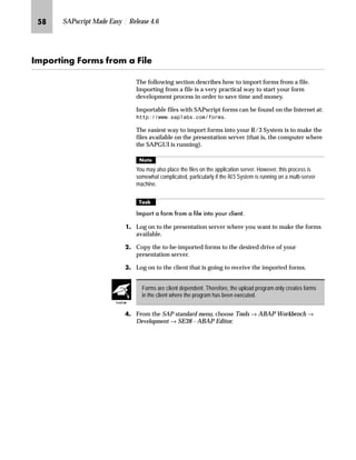 NO SAPscript Made Easy | Release 4.6
LG On the SAPscript: Conversion of Page Format for Forms screen:
zG In the Form name field, enter the desired form name (for example,
ZVORDER01).
{G In the New page format field, enter the desired page format (for
example, LETTER).
|G Make sure that the check box Test run, do not save is selected.
}G Choose .
~G Review the action protocol for the test run.
G Go Back.
Print the protocol to have a copy of the parameters that will be changed by the
conversion program.
Click at the right of the
New page format field and
then choose the desired
page format from the list of available
standard page formats.
Tips  Tricks
 