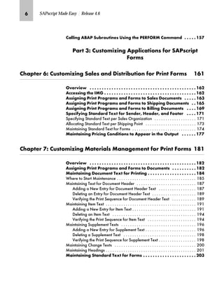 O SAPscript Made Easy | Release 4.6
z……‚‡€ Z[Zi lŽ{‹ˆŽ‚‡~Œ nŒ‚‡€ ~ i^k_hkf ˆ††z‡} G G G G G JNP
iz‹ LS ŽŒˆ†‚“‚‡€ Z‰‰…‚|z‚ˆ‡Œ ˆ‹ lZiŒ|‹‚‰
_ˆ‹†Œ
z‰~‹ OS ŽŒˆ†‚“‚‡€ lz…~Œ z‡} ]‚Œ‹‚{Ž‚ˆ‡ ˆ‹ i‹‚‡ _ˆ‹†Œ JOJ
h~‹‚~ G G G G G G G G G G G G G G G G G G G G G G G G G G G G G G G G G G G G G G G G G G G G JOK
Z||~ŒŒ‚‡€ ~ bf` G G G G G G G G G G G G G G G G G G G G G G G G G G G G G G G G G G G G G G JOK
ZŒŒ‚€‡‚‡€ i‹‚‡ i‹ˆ€‹z†Œ z‡} _ˆ‹†Œ ˆ lz…~Œ ]ˆ|Ž†~‡Œ G G G G G JOL
ZŒŒ‚€‡‚‡€ i‹‚‡ i‹ˆ€‹z†Œ z‡} _ˆ‹†Œ ˆ l‚‰‰‚‡€ ]ˆ|Ž†~‡Œ G G JON
ZŒŒ‚€‡‚‡€ i‹‚‡ i‹ˆ€‹z†Œ z‡} _ˆ‹†Œ ˆ [‚……‚‡€ ]ˆ|Ž†~‡Œ G G G G JOR
l‰~|‚’‚‡€ lz‡}z‹} m~‘ ˆ‹ l~‡}~‹E a~z}~‹E z‡} _ˆˆ~‹ G G G G JPJ
6SHFLILQJ 6WDQGDUG 7H[W SHU 6DOHV 2UJDQL]DWLRQ                    
$OORFDWLQJ 6WDQGDUG 7H[W SHU 6KLSSLQJ 3RLQW                        
0DLQWDLQLQJ 6WDQGDUG 7H[W IRU )RUPV                              
fz‚‡z‚‡‚‡€ i‹‚|‚‡€ ˆ‡}‚‚ˆ‡Œ ˆ Z‰‰~z‹ ‚‡ ~ hŽ‰Ž G G G G G G JPP
z‰~‹ PS ŽŒˆ†‚“‚‡€ fz~‹‚z…Œ fz‡z€~†~‡ ˆ‹ i‹‚‡ _ˆ‹†Œ JQJ
h~‹‚~ G G G G G G G G G G G G G G G G G G G G G G G G G G G G G G G G G G G G G G G G G G G G JQK
ZŒŒ‚€‡‚‡€ i‹‚‡ i‹ˆ€‹z†Œ z‡} _ˆ‹†Œ ˆ ]ˆ|Ž†~‡Œ G G G G G G G G G G JQK
fz‚‡z‚‡‚‡€ ]ˆ|Ž†~‡ m~‘ ˆ‹ i‹‚‡‚‡€ G G G G G G G G G G G G G G G G G G G G JQM
:KHUH WR 6WDUW 0DLQWHQDQFH                                     
0DLQWDLQLQJ 7H[W IRU 'RFXPHQW +HDGHU                            
$GGLQJ D 1HZ (QWU IRU 'RFXPHQW +HDGHU 7H[W                  
'HOHWLQJ DQ (QWU IRU 'RFXPHQW +HDGHU 7H[W                     
9HULILQJ WKH 3ULQW 6HTXHQFH IRU 'RFXPHQW +HDGHU 7H[W            
0DLQWDLQLQJ ,WHP 7H[W                                          
$GGLQJ D 1HZ (QWU IRU ,WHP 7H[W                              
'HOHWLQJ DQ ,WHP 7H[W                                       
9HULILQJ WKH 3ULQW 6HTXHQFH IRU ,WHP 7H[W                       
0DLQWDLQLQJ 6XSSOHPHQW 7H[WV                                   
$GGLQJ D 1HZ (QWU IRU 6XSSOHPHQW 7H[W                        
'HOHWLQJ D 6XSSOHPHQW 7H[W                                  
9HULILQJ WKH 3ULQW 6HTXHQFH IRU 6XSSOHPHQW 7H[W                  
0DLQWDLQLQJ KDQJH 7H[WV                                      
0DLQWDLQLQJ +HDGLQJV                                          
fz‚‡z‚‡‚‡€ lz‡}z‹} m~‘ ˆ‹ _ˆ‹†Œ G G G G G G G G G G G G G G G G G G G G G G KIL
 