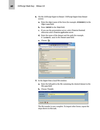 NQ SAPscript Made Easy | Release 4.6
b†‰ˆ‹‚‡€ _ˆ‹†Œ ‹ˆ† z _‚…~
The following section describes how to import forms from a file.
Importing from a file is a very practical way to start your form
development process in order to save time and money.
Importable files with SAPscript forms can be found on the Internet at:
KWWSZZZVDSODEVFRPIRUPV.
The easiest way to import forms into your R/3 System is to make the
files available on the presentation server (that is, the computer where
the SAPGUI is running).
gˆ~
You may also place the files on the application server. However, this process is
somewhat complicated, particularly if the R/3 System is running on a multi-server
machine.
mzŒ„
,PSRUW D IRUP IURP D ILOH LQWR RXU FOLHQW
JG Log on to the presentation server where you want to make the forms
available.
KG Copy the to-be-imported forms to the desired drive of your
presentation server.
LG Log on to the client that is going to receive the imported forms.
MG From the SAP standard menu, choose Tools → ABAP Workbench →
Development → SE38 - ABAP Editor.
Forms are client dependent. Therefore, the upload program only creates forms
in the client where the program has been executed.
TechTalk
 