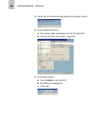 OM SAPscript Made Easy | Release 4.6
h~‹‚~
In the previous chapter you learned how to import SAPscript forms in
your development client. You already know the form management
tools Form Painter and PC Editor and how to access them. You are
now ready to start modifying forms.
This chapter focuses on basic form modifications as:
n Copying a form
n Test printing a form
n Modifying the layout of a form (creating, renaming, moving,
resizing, or deleting a window)
n Modifying the content of a form (moving fields or tabs, looking up
a field in the data dictionary, adding fields to your form, or adding
fields to a print structure)
To make your next system upgrade easier and smoother, do not modify the
standard forms or the forms from the disk. Copy these forms and modify the
copies, not the standard forms.Caution
 