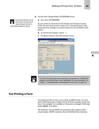 Modifying SAPscript Forms: The Basics ON

ˆ‰’‚‡€ z _ˆ‹†
Forms must be copied before changes are made. The following
example shows how to copy a form.
mzŒ„
RS D IRUP IRU D VDOHV RUGHU FRQILUPDWLRQ
JG From the SAP standard menu, choose Tools → SAPscript → SE71 -
Form.
KG On the Form Painter: Request screen:
zG Enter the name of the new form in the Form field. This name
should be as similar as possible to the old name and has to begin
with Z or Y, since the new form name has to be in the name range
for customer objects (for example, the new name for the Sales
Order Confirmation is ZVORDER02).
{G Enter EN in the Language field.
|G Choose Create.
 