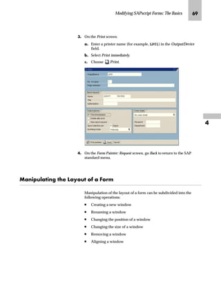 Modifying SAPscript Forms: The Basics OP

OG On the Form: Change Header: ZVORDER02 screen:
zG Save form ZVORDER02.
If your system is connected to the Change and Transport System
(CTS), the new form must be written on a correction request. (The
instructions for writing a correction request are not included in this
guide.)
{G To activate the changes, choose .
|G Go Back to return to the SAP standard menu.
m~Œ i‹‚‡‚‡€ z _ˆ‹†
Test prints provide an easy way to check modified forms. On a test
print, SAPscript prints a string of Xs for all of the variables used in the
form. For example, if a variable is 5 characters in length, SAPscript
prints XXXXX in its place.
All windows, except MAIN, are printed as they appear in the
actual output. MAIN contains a list of all defined text elements.
To test the form during sales order customizing, specify that form. ZVORDER02
should be used to print all sales order confirmations. For more information, see
Chapter 6, “Customizing Sales and Distribution for Print Forms” on page 161.
If you activate the form, it is not
necessary to save the form in
step 6a, because the form is
saved during activation in step 6b.
Tips  Tricks
 