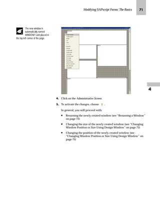 Modifying SAPscript Forms: The Basics OR

LG On the Print screen:
zG Enter a printer name (for example, LP01) in the OutputDevice
field.
{G Select Print immediately.
|G Choose Print.
MG On the Form Painter: Request screen, go Back to return to the SAP
standard menu.
fz‡‚‰Ž…z‚‡€ ~ ez’ˆŽ ˆ z _ˆ‹†
Manipulation of the layout of a form can be subdivided into the
following operations:
n Creating a new window
n Renaming a window
n Changing the position of a window
n Changing the size of a window
n Removing a window
n Aligning a window
 