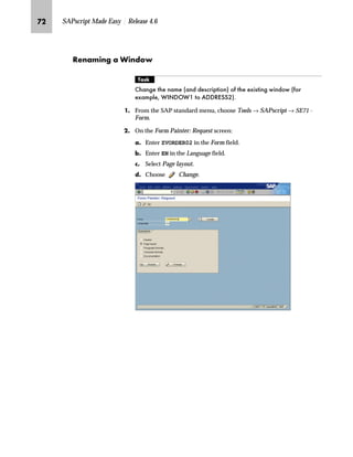 PI SAPscript Made Easy | Release 4.6
gˆ~
The following sections describe the manipulation of a form using the graphical Form
Painter. It is always possible to manipulate the forms by conventional means in the
Administrative Screen, that is, by specifying the coordinates of windows by numerical
values. For instructions switching over to the graphical Form Painter, see “Activating
the Graphical Form Painter and PC Editor” on page 34.
‹~z‚‡€ z g~ p‚‡}ˆ
mzŒ„
$GG D QHZ ZLQGRZ WR D IRUP
JG From the SAP standard menu, choose Tools → SAPscript → SE71 -
Form.
KG On the Form Painter: Request screen:
zG Enter ZVORDER02 in the Form field.
{G Enter EN in the Language field.
|G Select Page layout.
}G Choose Change.
LG In the Design Window, right-click to access the form layout
manipulation menu and choose Create window.
The window can also be
created by choosingEdit →
Windows → Create →
Variables window from the menu on
the Administrative Screen.
 