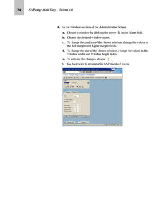 PM SAPscript Made Easy | Release 4.6
OG On the Administrative Screen:
zG Enter a description for the renamed window (for example,
Shipping Address) in the Description field.
{G To activate the changes, choose .
|G Go Back twice to return to the SAP standard menu.
The window can also be
renamed by choosing Edit
→ Windows → Rename
from the menu bar on the
Administrative Screen.
 