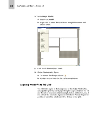 PO SAPscript Made Easy | Release 4.6
LG In the Design Window:
zG To move a window, grab the window by pressing the left mouse
button. Move the window to the new position while keeping the
left mouse button pressed. Release the left mouse button at the
new position.
{G To change the size of a window, position the cursor on the corner
or edge of the window and press the left mouse button. Keep the
left mouse button pressed while changing the window size.
Release the left mouse button when the new size is adjusted.
MG Click on the Administrative Screen.
zG To activate the changes, choose .
{G Go Back twice to return to the SAP standard menu.
 