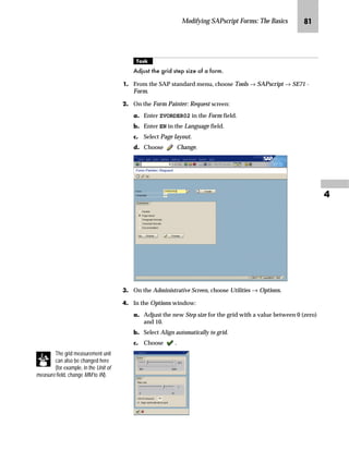 Modifying SAPscript Forms: The Basics PP

z‡€‚‡€ p‚‡}ˆ iˆŒ‚‚ˆ‡ ˆ‹ l‚“~ nŒ‚‡€ Z}†‚‡‚Œ‹z‚~ l|‹~~‡
mzŒ„
KDQJH WKH SRVLWLRQ RU VL]H RI D ZLQGRZ E FKDQJLQJ WKH PDUJLQ
SRVLWLRQ RU WKH ZLGWK DQG KHLJKW RI D ZLQGRZ
JG From the SAP standard menu, choose Tools → SAPscript → SE71 -
Form.
KG On the Form Painter: Request screen:
zG Enter ZVORDER02 in the Form field.
{G Enter EN in the Language field.
|G Select Page layout.
}G Choose Change.
LG Click on the Administrative Screen.
 