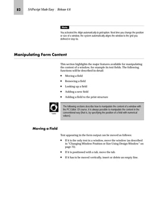 PQ SAPscript Made Easy | Release 4.6
MG In the Windows section of the Administrative Screen:
zG Choose a window by clicking the arrow in the Name field.
{G Choose the desired window name.
|G To change the position of the chosen window, change the values in
the Left margin and Upper margin fields.
}G To change the size of the chosen window, change the values in the
Window width and Window height fields.
~G To activate the changes, choose .
G Go Back twice to return to the SAP standard menu.
 