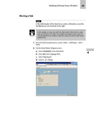 Modifying SAPscript Forms: The Basics PR

k~†ˆ‚‡€ z p‚‡}ˆ
mzŒ„
'HOHWH WKH ZLQGRZ $''5(66 IURP WKH IRUP
JG From the SAP standard menu, choose Tools → SAPscript → SE71 -
Form.
KG On the Form Painter: Request screen:
zG Enter ZVORDER02 in the Form field.
{G Enter EN in the Language field.
|G Select Page layout.
}G Choose Change.
 