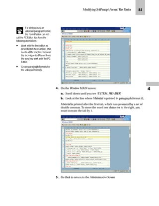 Modifying SAPscript Forms: The Basics QJ

mzŒ„
$GMXVW WKH JULG VWHS VL]H RI D IRUP
JG From the SAP standard menu, choose Tools → SAPscript → SE71 -
Form.
KG On the Form Painter: Request screen:
zG Enter ZVORDER02 in the Form field.
{G Enter EN in the Language field.
|G Select Page layout.
}G Choose Change.
LG On the Administrative Screen, choose Utilities → Options.
MG In the Options window:
zG Adjust the new Step size for the grid with a value between 0 (zero)
and 10.
{G Select Align automatically to grid.
|G Choose .
The grid measurement unit
can also be changed here
(for example, in the Unit of
measure field, change MM to IN).
 