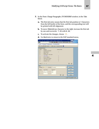 Modifying SAPscript Forms: The Basics QL

fˆ‚‡€ z mz{
mzŒ„
,Q WKH WDEOH KHDGHU RI OLQH LWHPV IRU DQ RUGHU FRQILUPDWLRQ PRYH WKH
WH[W Material RQH FKDUDFWHU WR WKH ULJKW
JG From the SAP standard menu, choose Tools → SAPscript → SE71 -
Form.
KG On the Form Painter: Request screen:
zG Enter ZVORDER02 in the Form field.
{G Enter EN in the Language field.
|G Select Page layout.
}G Choose Change.
In this example, we move one word in the table header of line items in a sales
order one character to the right. The complete task would be also to move the
corresponding line item variable to match the columns for both the table header
and line items.
Tips  Tricks
 