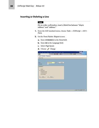 QM SAPscript Made Easy | Release 4.6
LG In the Design Window:
zG Activate the MAIN window.
{G Right-click to access the form layout manipulation menu and
choose Edit text.
If any unknown paragraph formats are used in the window, the Form Painter
cannot call the PC Editor; it launches the text editor instead. A message
indicating the names of the unknown formats appears in the status line of the
Administrative Screen where the text editor is located. In general, you should
assign a paragraph format, which is already defined for the form, to each
paragraph with an unknown paragraph format.
TechTalk
 
