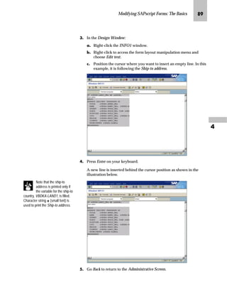 Modifying SAPscript Forms: The Basics QN
MG On the Window MAIN screen:
zG Scroll down until you see /E ITEM_HEADER.
{G Look at the line where Material is printed in paragraph format IL.
Material is printed after the first tab, which is represented by a set of
double commas. To move the word one character to the right, you
must increase the tab by 1.
NG Go Back to return to the Administrative Screen.
If a window uses an
unknown paragraph format,
the Form Painter can not
call the PC Editor. You have the
following alternatives:
n Work with the line editor as
described in the example. This
needs a little practice, because
the technique is different from
the way you work with the PC
Editor.
n Create paragraph formats for
the unknown formats.
 