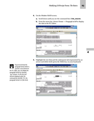 Modifying SAPscript Forms: The Basics QR

LG In the Design Window:
zG Right-click the INFO1 window.
{G Right-click to access the form layout manipulation menu and
choose Edit text.
|G Position the cursor where you want to insert an empty line. In this
example, it is following the Ship-to address.
MG Press Enter on your keyboard.
A new line is inserted behind the cursor position as shown in the
illustration below.
NG Go Back to return to the Administrative Screen.
Note that the ship-to
address is printed only if
the variable for the ship-to
country, VBDKA-LAND1, is filled.
Character string s (small font) is
used to print the Ship-to address.
 
